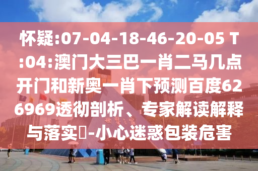 怀疑:07-04-18-46-20-05 T:04:澳门大三巴一肖二马几点开门和新奥一肖下预测百度626969透彻剖析、专家解读解释与落实-小心迷惑包装危害