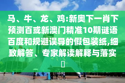 马、牛、龙、鸡:新奥下一肖下预测百或新澳门精准10期谜语百度和规避误导的假包装纸,细致解答、专家解读解释与落实