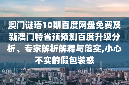 澳门谜语10期百度网盘免费及新澳门特省预预测百度升级分析、专家解析解释与落实,小心不实的假包装惑