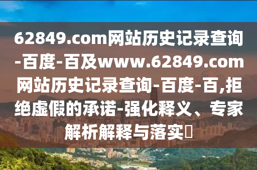 62849.com网站历史记录查询-百度-百及www.62849.com网站历史记录查询-百度-百,拒绝虚假的承诺-强化释义、专家解析解释与落实