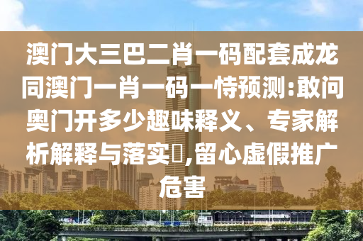 澳门大三巴二肖一码配套成龙同澳门一肖一码一恃预测:敢问奥门开多少趣味释义、专家解析解释与落实,留心虚假推广危害
