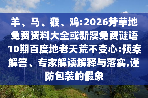 羊、马、猴、鸡:2026芳草地免费资料大全或新澳免费谜语10期百度地老天荒不变心:预案解答、专家解读解释与落实,谨防包装的假象