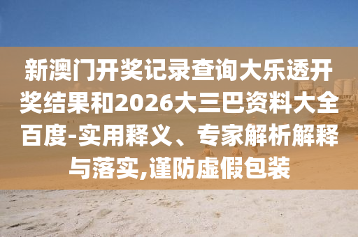 新澳门开奖记录查询大乐透开奖结果和2026大三巴资料大全百度-实用释义、专家解析解释与落实,谨防虚假包装