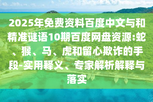 2025年免费资料百度中文与和精准谜语10期百度网盘资源:蛇、猴、马、虎和留心欺诈的手段-实用释义、专家解析解释与落实
