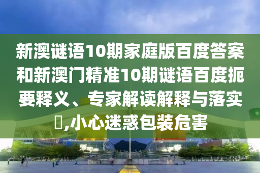 新澳谜语10期家庭版百度答案和新澳门精准10期谜语百度扼要释义、专家解读解释与落实,小心迷惑包装危害