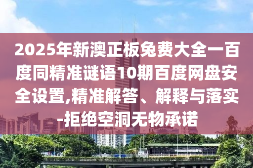 2025年新澳正板兔费大全一百度同精准谜语10期百度网盘安全设置,精准解答、解释与落实-拒绝空洞无物承诺