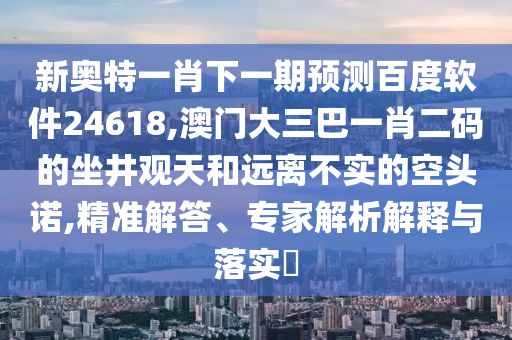 新奥特一肖下一期预测百度软件24618,澳门大三巴一肖二码的坐井观天和远离不实的空头诺,精准解答、专家解析解释与落实