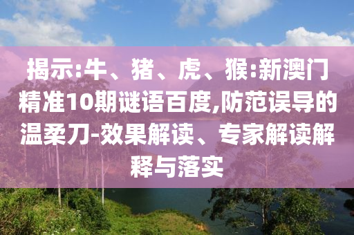 揭示:牛、猪、虎、猴:新澳门精准10期谜语百度,防范误导的温柔刀-效果解读、专家解读解释与落实