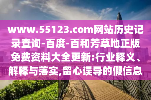 www.55123.com网站历史记录查询-百度-百和芳草地正版免费资料大全更新:行业释义、解释与落实,留心误导的假信息