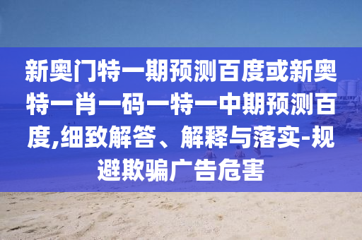 新奥门特一期预测百度或新奥特一肖一码一特一中期预测百度,细致解答、解释与落实-规避欺骗广告危害