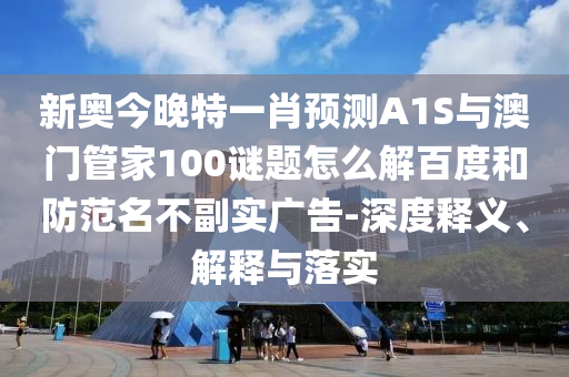 新奥今晚特一肖预测A1S与澳门管家100谜题怎么解百度和防范名不副实广告-深度释义、解释与落实