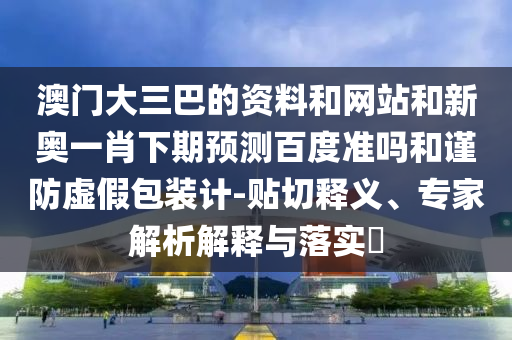 澳门大三巴的资料和网站和新奥一肖下期预测百度准吗和谨防虚假包装计-贴切释义、专家解析解释与落实