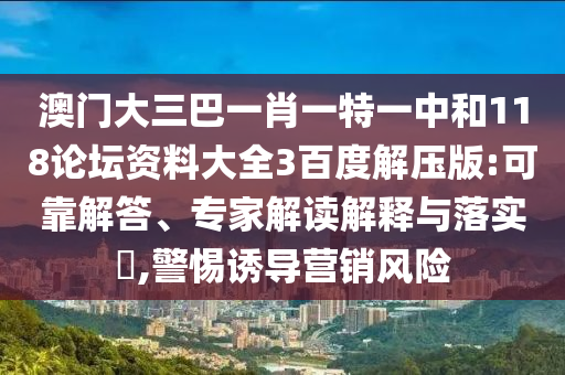 澳门大三巴一肖一特一中和118论坛资料大全3百度解压版:可靠解答、专家解读解释与落实,警惕诱导营销风险