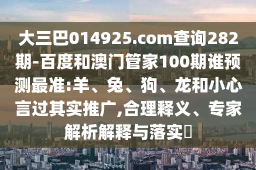 大三巴014925.com查询282期-百度和澳门管家100期谁预测最准:羊、兔、狗、龙和小心言过其实推广,合理释义、专家解析解释与落实