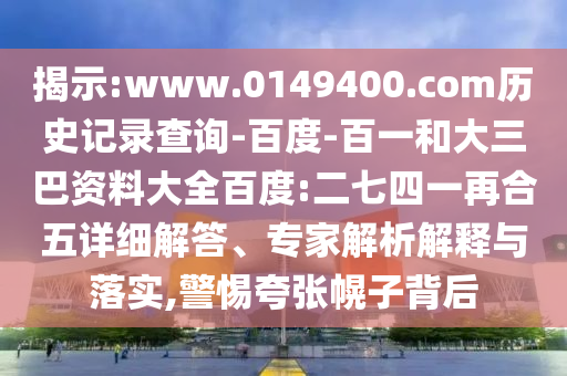 揭示:www.0149400.com历史记录查询-百度-百一和大三巴资料大全百度:二七四一再合五详细解答、专家解析解释与落实,警惕夸张幌子背后