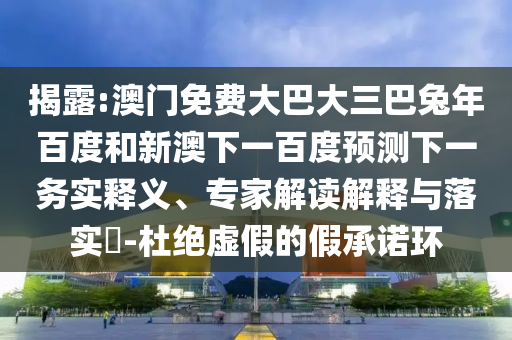 揭露:澳门免费大巴大三巴兔年百度和新澳下一百度预测下一务实释义、专家解读解释与落实-杜绝虚假的假承诺环