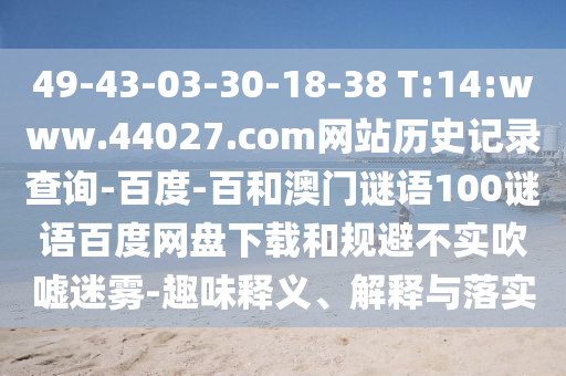 49-43-03-30-18-38 T:14:www.44027.com网站历史记录查询-百度-百和澳门谜语100谜语百度网盘下载和规避不实吹嘘迷雾-趣味释义、解释与落实