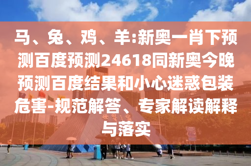 马、兔、鸡、羊:新奥一肖下预测百度预测24618同新奥今晚预测百度结果和小心迷惑包装危害-规范解答、专家解读解释与落实