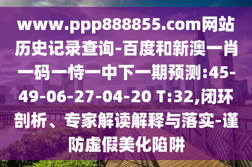 www.ppp888855.com网站历史记录查询-百度和新澳一肖一码一恃一中下一期预测:45-49-06-27-04-20 T:32,闭环剖析、专家解读解释与落实-谨防虚假美化陷阱