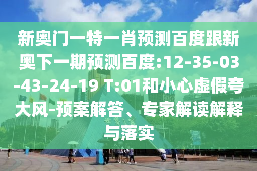 新奥门一特一肖预测百度跟新奥下一期预测百度:12-35-03-43-24-19 T:01和小心虚假夸大风-预案解答、专家解读解释与落实