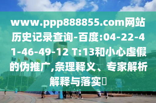 www.ppp888855.com网站历史记录查询-百度:04-22-41-46-49-12 T:13和小心虚假的伪推广,条理释义、专家解析解释与落实