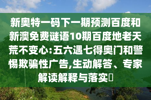 新奥特一码下一期预测百度和新澳免费谜语10期百度地老天荒不变心:五六遇七得奥门和警惕欺骗性广告,生动解答、专家解读解释与落实​