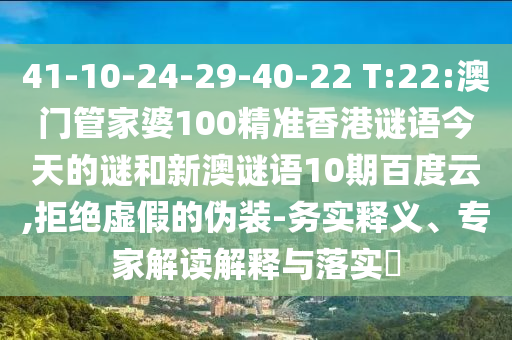 41-10-24-29-40-22 T:22:澳门管家婆100精准香港谜语今天的谜和新澳谜语10期百度云,拒绝虚假的伪装-务实释义、专家解读解释与落实