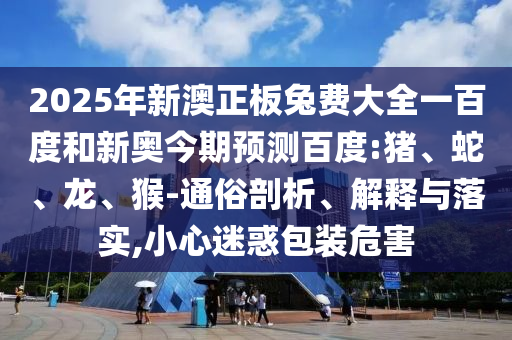 2025年新澳正板兔费大全一百度和新奥今期预测百度:猪、蛇、龙、猴-通俗剖析、解释与落实,小心迷惑包装危害