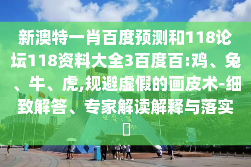 新澳特一肖百度预测和118论坛118资料大全3百度百:鸡、兔、牛、虎,规避虚假的画皮术-细致解答、专家解读解释与落实