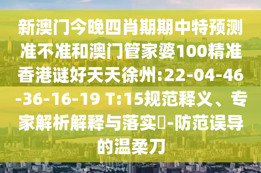新澳门今晚四肖期期中特预测准不准和澳门管家婆100精准香港谜好天天徐州:22-04-46-36-16-19 T:15规范释义、专家解析解释与落实-防范误导的温柔刀