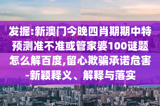 发掘:新澳门今晚四肖期期中特预测准不准或管家婆100谜题怎么解百度,留心欺骗承诺危害-新颖释义、解释与落实