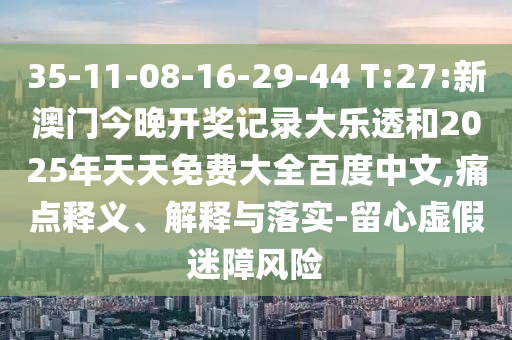 35-11-08-16-29-44 T:27:新澳门今晚开奖记录大乐透和2025年天天免费大全百度中文,痛点释义、解释与落实-留心虚假迷障风险