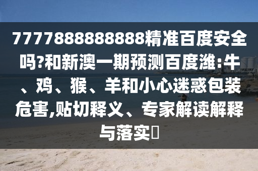 7777888888888精准百度安全吗?和新澳一期预测百度潍:牛、鸡、猴、羊和小心迷惑包装危害,贴切释义、专家解读解释与落实