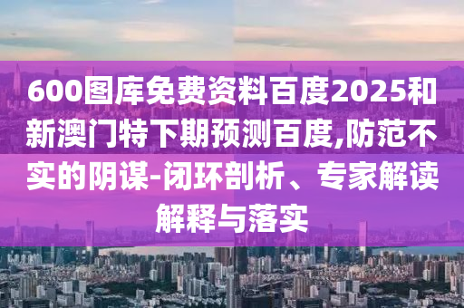 600图库免费资料百度2025和新澳门特下期预测百度,防范不实的阴谋-闭环剖析、专家解读解释与落实