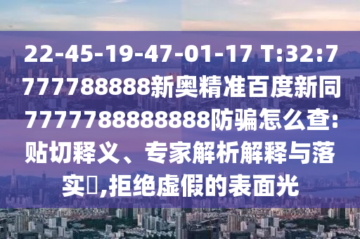 22-45-19-47-01-17 T:32:7777788888新奥精准百度新同7777788888888防骗怎么查:贴切释义、专家解析解释与落实,拒绝虚假的表面光