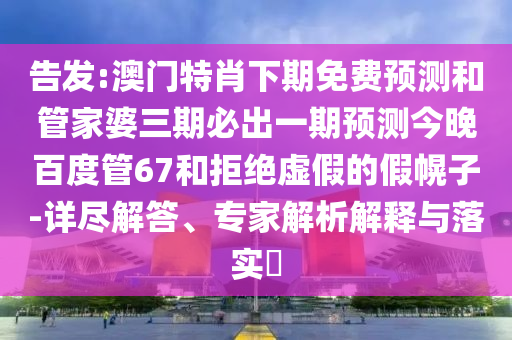 告发:澳门特肖下期免费预测和管家婆三期必出一期预测今晚百度管67和拒绝虚假的假幌子-详尽解答、专家解析解释与落实