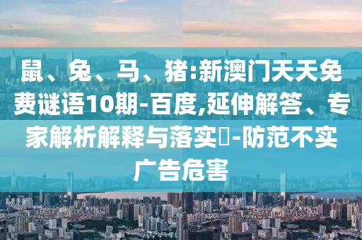 鼠、兔、马、猪:新澳门天天免费谜语10期-百度,延伸解答、专家解析解释与落实-防范不实广告危害