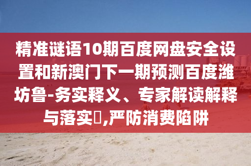 精准谜语10期百度网盘安全设置和新澳门下一期预测百度潍坊鲁-务实释义、专家解读解释与落实,严防消费陷阱