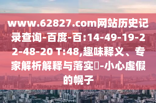 www.62827.com网站历史记录查询-百度-百:14-49-19-22-48-20 T:48,趣味释义、专家解析解释与落实-小心虚假的幌子