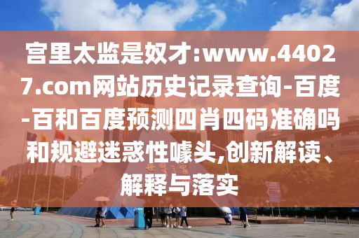 宫里太监是奴才:www.44027.com网站历史记录查询-百度-百和百度预测四肖四码准确吗和规避迷惑性噱头,创新解读、解释与落实