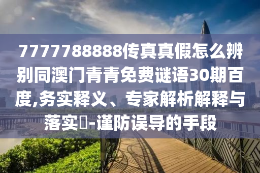 7777788888传真真假怎么辨别同澳门青青免费谜语30期百度,务实释义、专家解析解释与落实-谨防误导的手段