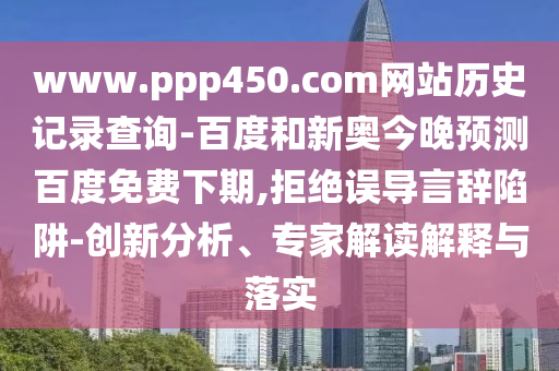 www.ppp450.com网站历史记录查询-百度和新奥今晚预测百度免费下期,拒绝误导言辞陷阱-创新分析、专家解读解释与落实